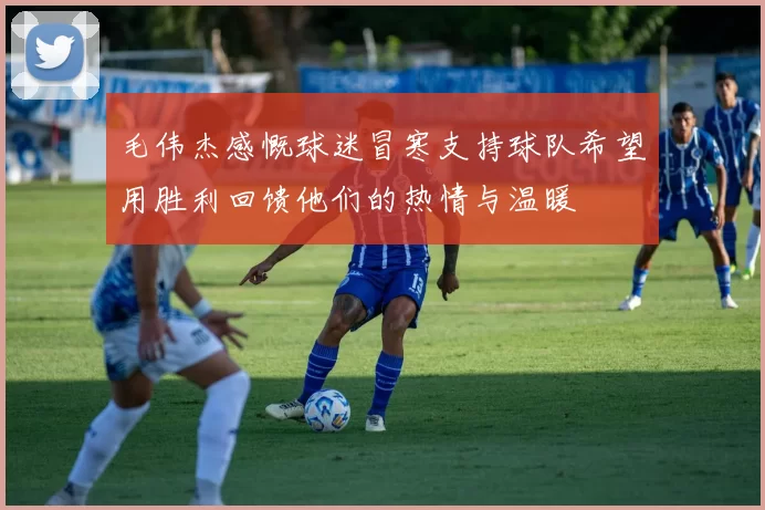 毛伟杰感慨球迷冒寒支持球队希望用胜利回馈他们的热情与温暖