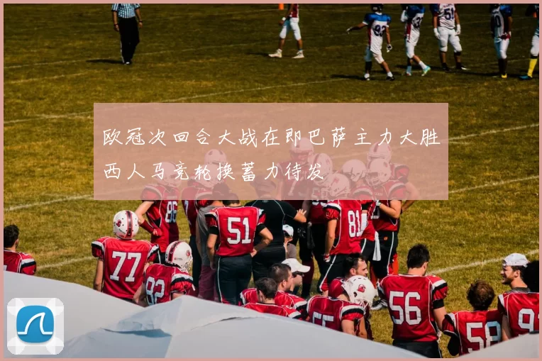 欧冠次回合大战在即巴萨主力大胜西人马竞轮换蓄力待发