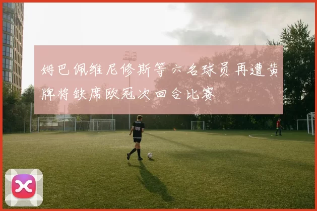 姆巴佩维尼修斯等六名球员再遭黄牌将缺席欧冠次回合比赛