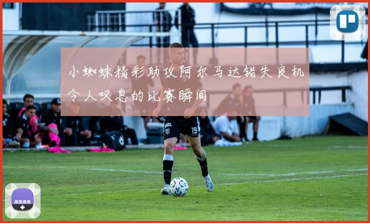 小蜘蛛精彩助攻阿尔马达错失良机令人叹息的比赛瞬间