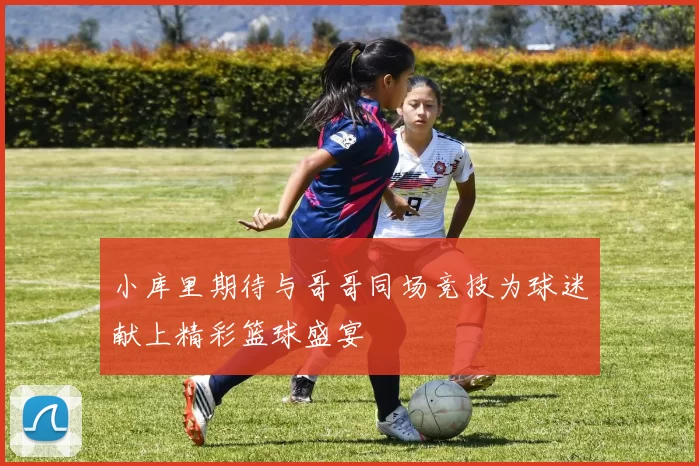 小库里期待与哥哥同场竞技为球迷献上精彩篮球盛宴