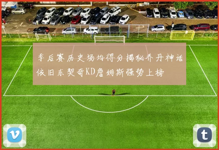 季后赛历史场均得分揭秘乔丹神话依旧东契奇KD詹姆斯强势上榜