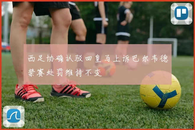 西足协确认驳回皇马上诉巴尔韦德禁赛处罚维持不变