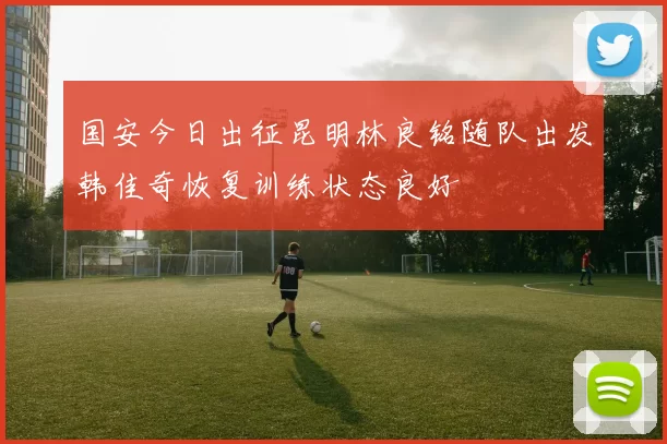国安今日出征昆明林良铭随队出发韩佳奇恢复训练状态良好