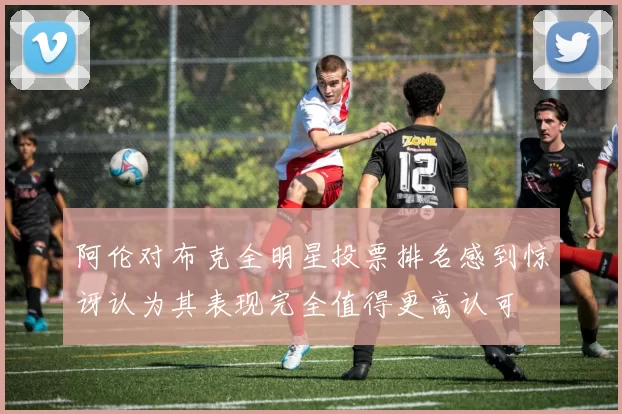 阿伦对布克全明星投票排名感到惊讶认为其表现完全值得更高认可