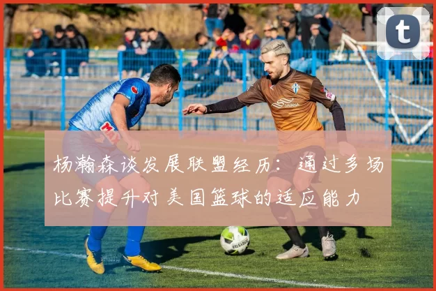 杨瀚森谈发展联盟经历：通过多场比赛提升对美国篮球的适应能力