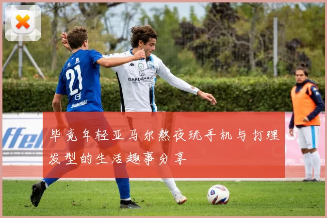 毕竟年轻亚马尔熬夜玩手机与打理发型的生活趣事分享